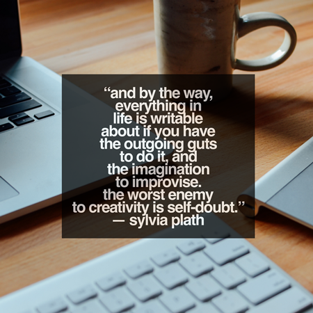 "And by the way, everything in life is writable about if you have the outgoing guts to do it, and the imagination to improvise. The worst enemy to creativity is self-doubt." - Sylvia Plath